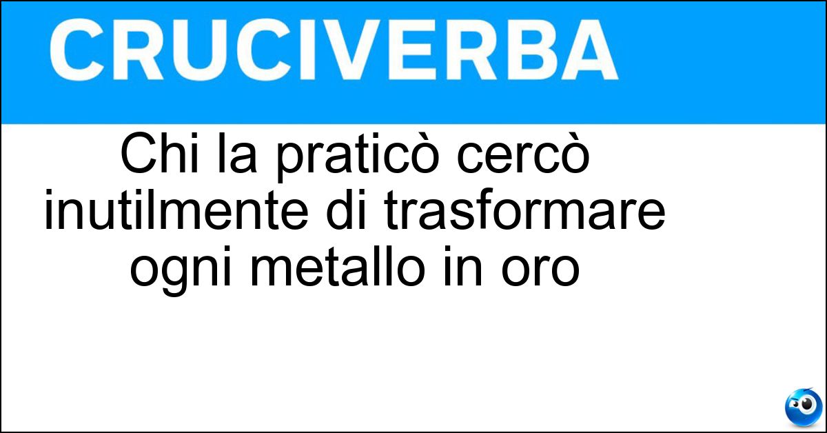 Chi la praticò cercò inutilmente di trasformare ogni metallo in oro Soluzione Chi la praticò cercò inutilmente di trasformare ogni metallo in oro - Alchimia