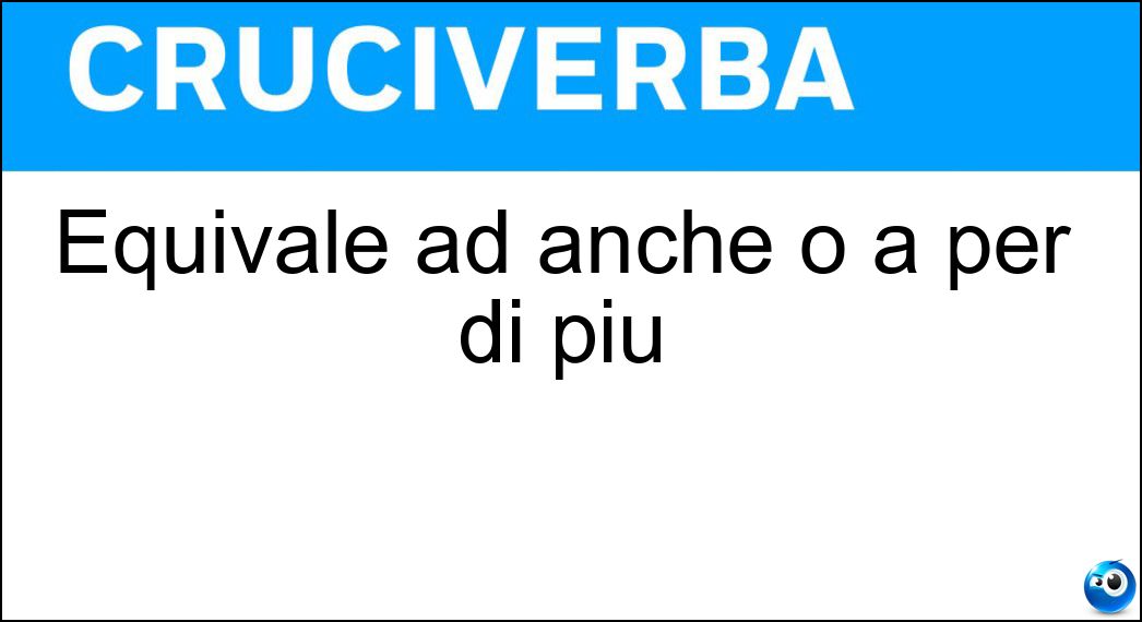 Equivale ad anche o a per di più Soluzione Equivale ad anche o a per di più - Altresì