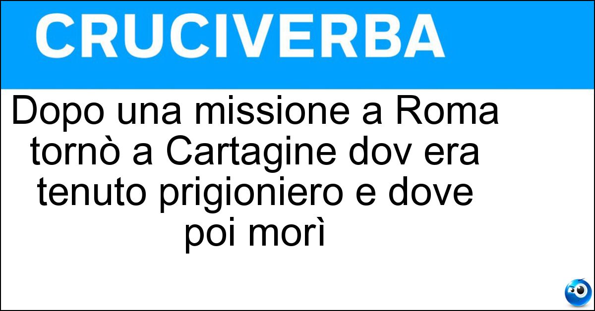 Soluzione Dopo una missione a Roma tornò a Cartagine dov era tenuto prigioniero e dove poi morì - Attilio Regolo