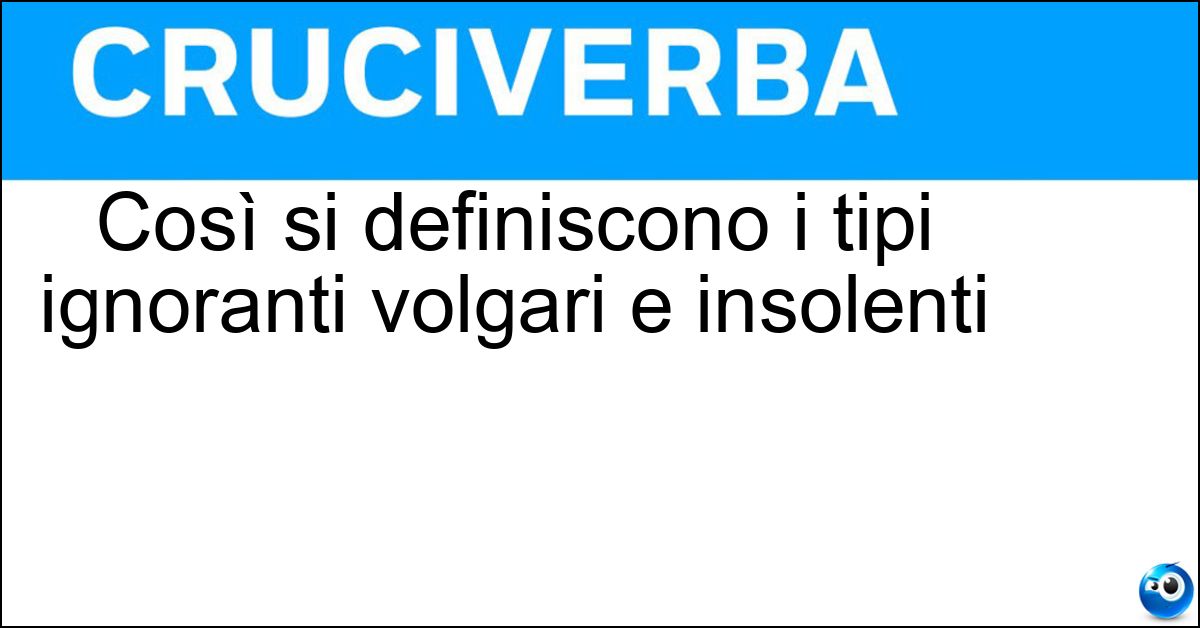 Così si definiscono i tipi ignoranti volgari e insolenti Così si definiscono i tipi ignoranti volgari e insolenti