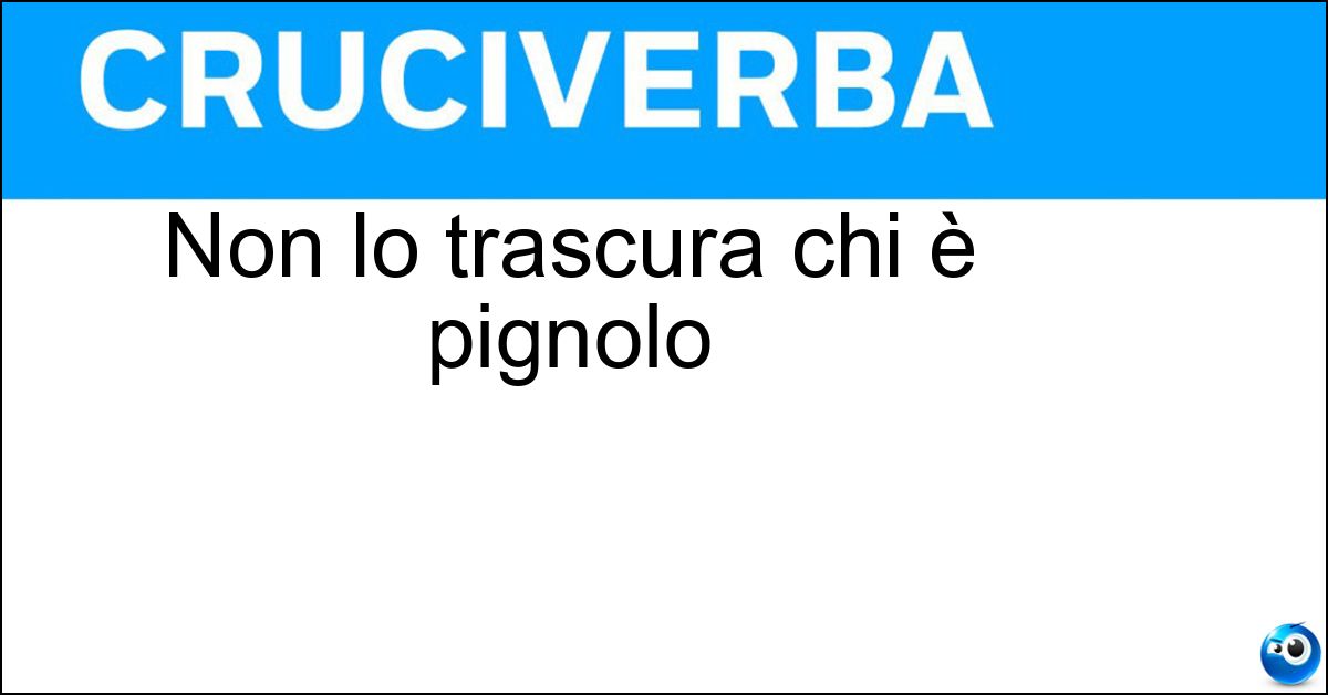 Non lo trascura chi è pignolo Soluzione Non lo trascura chi è pignolo - Dettaglio