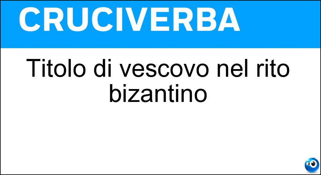 Titolo di vescovo nel rito bizantino Soluzione Cruciverba: Titolo di vescovo nel rito bizantino - Risposta Eparca