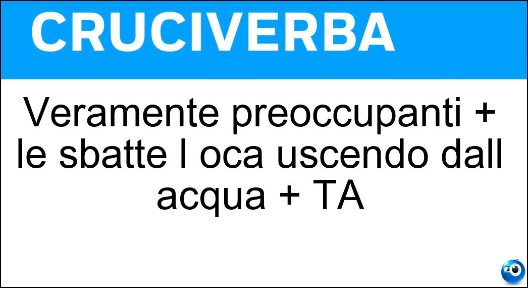 Veramente preoccupanti + le sbatte l oca uscendo dall acqua + TA Soluzione Veramente preoccupanti + le sbatte l oca uscendo dall acqua + TA - Serialità