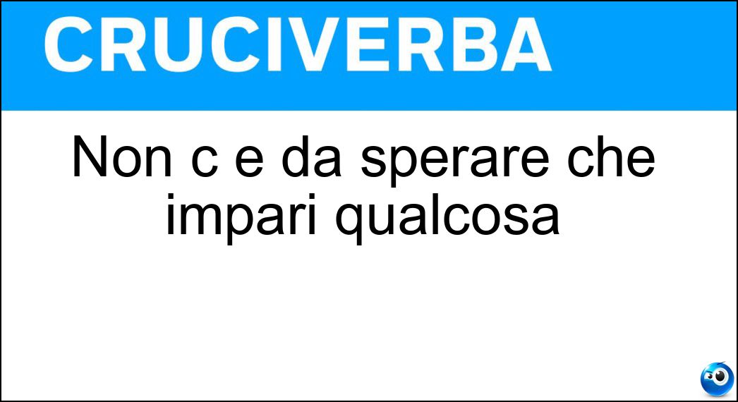 Non c è da sperare che impari qualcosa