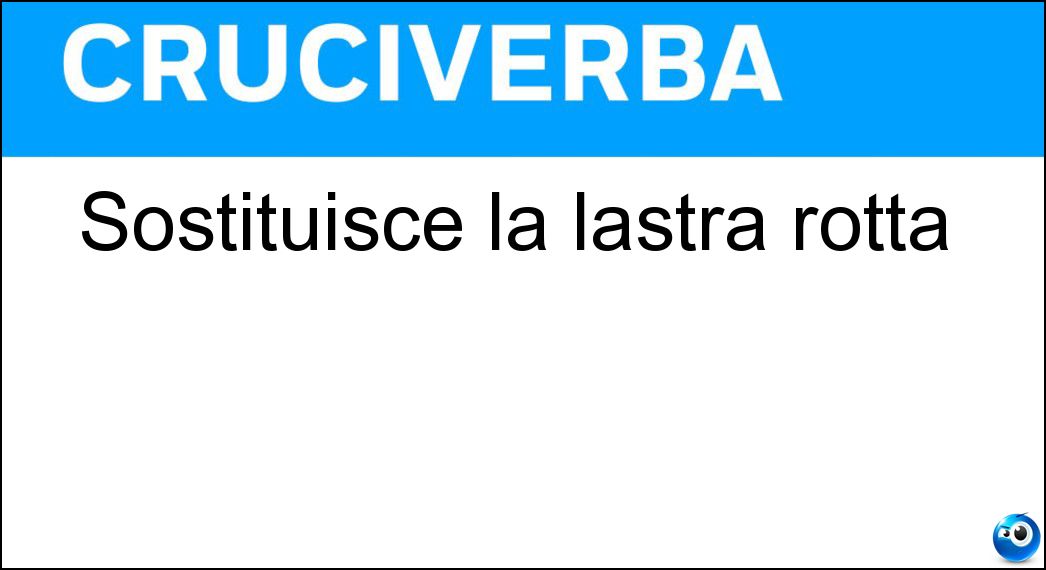 Sostituisce la lastra rotta Sostituisce la lastra rotta