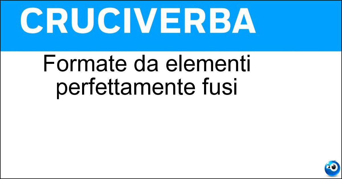 Formate da elementi perfettamente fusi Formate da elementi perfettamente fusi