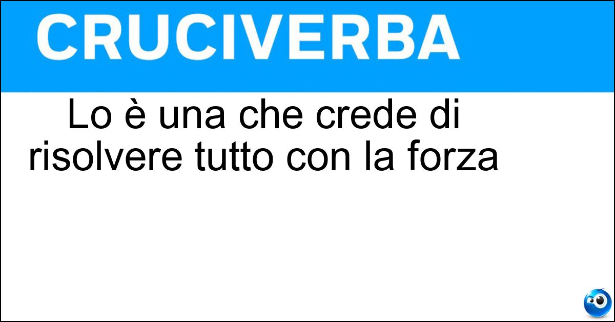 Lo è una che crede di risolvere tutto con la forza